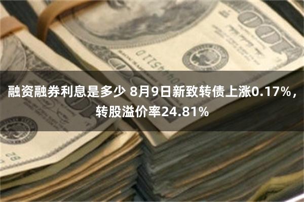 融资融券利息是多少 8月9日新致转债上涨0.17%,转股溢价率24.81%