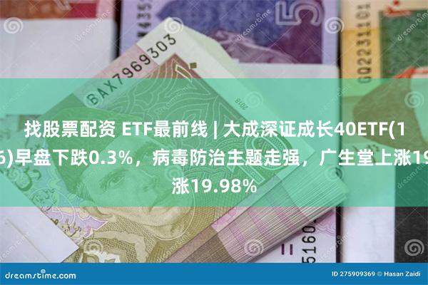 找股票配资 ETF最前线 | 大成深证成长40ETF(159906)早盘下跌0.3%，病毒防治主题走强，广生堂上涨19.98%