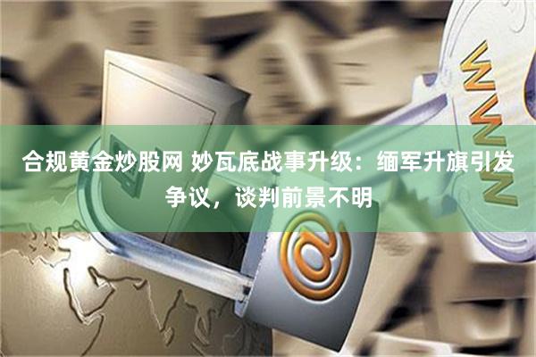 合规黄金炒股网 妙瓦底战事升级：缅军升旗引发争议，谈判前景不明