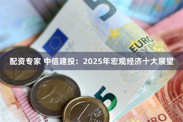 配资专家 中信建投：2025年宏观经济十大展望