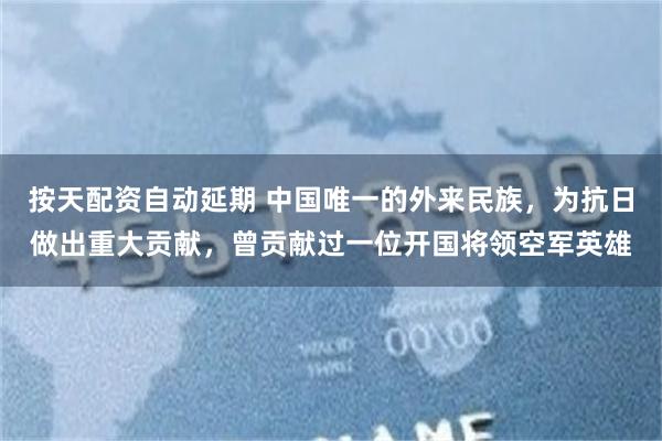 按天配资自动延期 中国唯一的外来民族，为抗日做出重大贡献，曾贡献过一位开国将领空军英雄