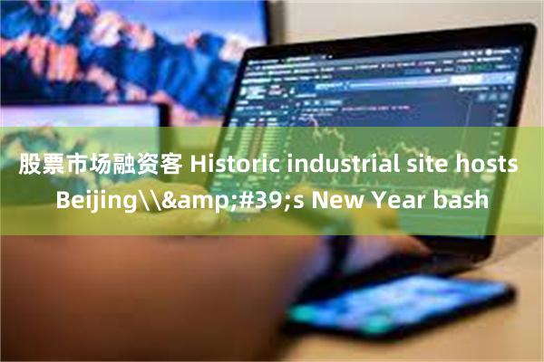 股票市场融资客 Historic industrial site hosts Beijing\&#39;s New Year bash