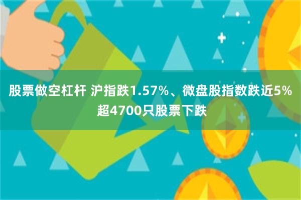 股票做空杠杆 沪指跌1.57%、微盘股指数跌近5% 超4700只股票下跌