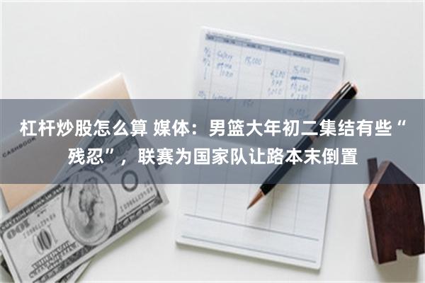 杠杆炒股怎么算 媒体：男篮大年初二集结有些“残忍”，联赛为国家队让路本末倒置