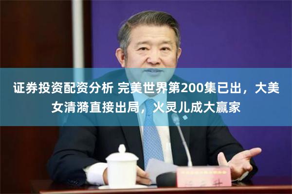 证券投资配资分析 完美世界第200集已出，大美女清漪直接出局，火灵儿成大赢家