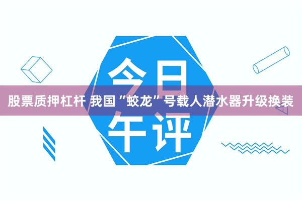 股票质押杠杆 我国“蛟龙”号载人潜水器升级换装