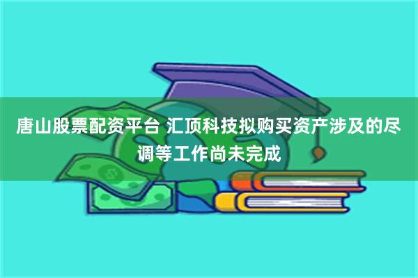 唐山股票配资平台 汇顶科技拟购买资产涉及的尽调等工作尚未完成