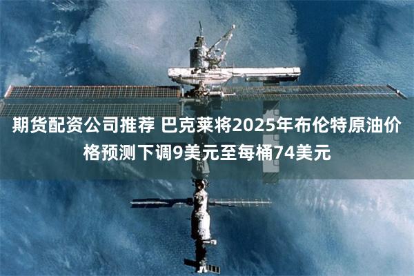 期货配资公司推荐 巴克莱将2025年布伦特原油价格预测下调9美元至每桶74美元
