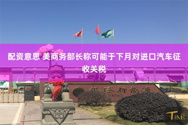 配资意思 美商务部长称可能于下月对进口汽车征收关税