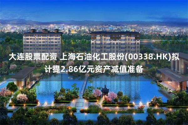 大连股票配资 上海石油化工股份(00338.HK)拟计提2.86亿元资产减值准备