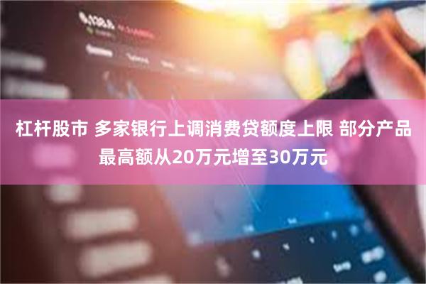 杠杆股市 多家银行上调消费贷额度上限 部分产品最高额从20万元增至30万元