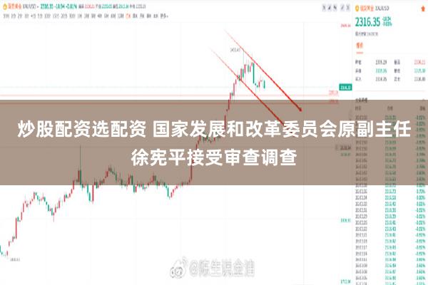炒股配资选配资 国家发展和改革委员会原副主任徐宪平接受审查调查
