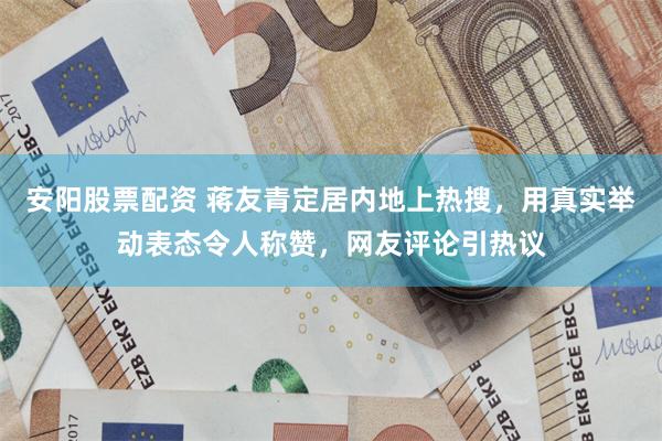 安阳股票配资 蒋友青定居内地上热搜，用真实举动表态令人称赞，网友评论引热议