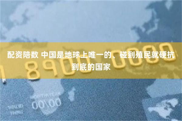 配资陪数 中国是地球上唯一的、碰到殖民就硬抗到底的国家