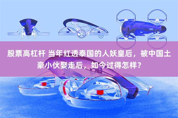 股票高杠杆 当年红透泰国的人妖皇后，被中国土豪小伙娶走后，如今过得怎样？