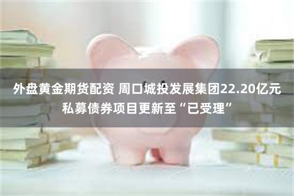外盘黄金期货配资 周口城投发展集团22.20亿元私募债券项目更新至“已受理”