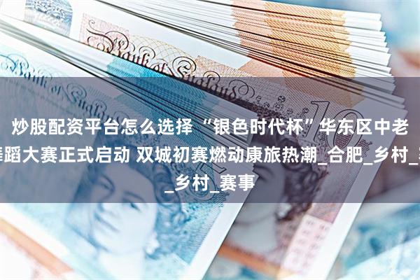 炒股配资平台怎么选择 “银色时代杯”华东区中老年舞蹈大赛正式启动 双城初赛燃动康旅热潮_合肥_乡村_赛事