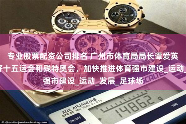 专业股票配资公司排名 广州市体育局局长谭爱英：全力筹办好十五运会和残特奥会，加快推进体育强市建设_运动_发展_足球场
