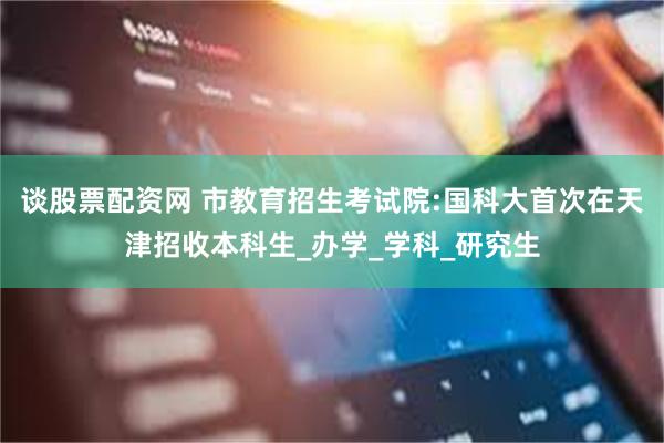 谈股票配资网 市教育招生考试院:国科大首次在天津招收本科生_办学_学科_研究生