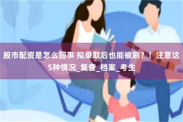 股市配资是怎么回事 拟录取后也能被刷？！注意这5种情况_复查_档案_考生