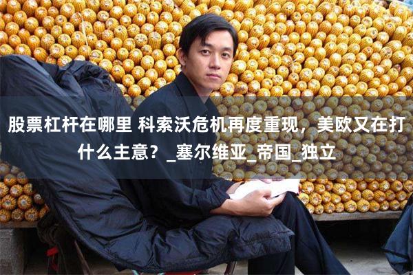 股票杠杆在哪里 科索沃危机再度重现，美欧又在打什么主意？_塞尔维亚_帝国_独立