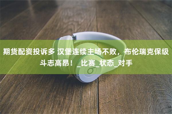 期货配资投诉多 汉堡连续主场不败，布伦瑞克保级斗志高昂！_比赛_状态_对手