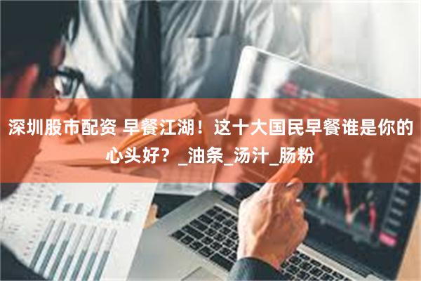 深圳股市配资 早餐江湖！这十大国民早餐谁是你的心头好？_油条_汤汁_肠粉