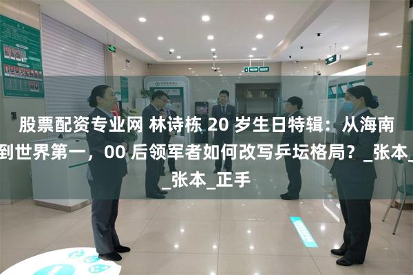 股票配资专业网 林诗栋 20 岁生日特辑：从海南渔村到世界第一，00 后领军者如何改写乒坛格局？_张本_正手