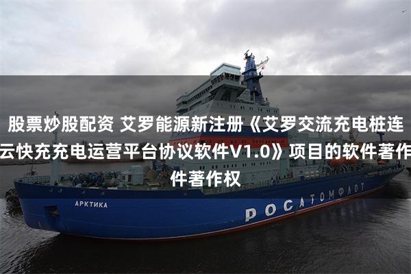 股票炒股配资 艾罗能源新注册《艾罗交流充电桩连接云快充充电运营平台协议软件V1.0》项目的软件著作权