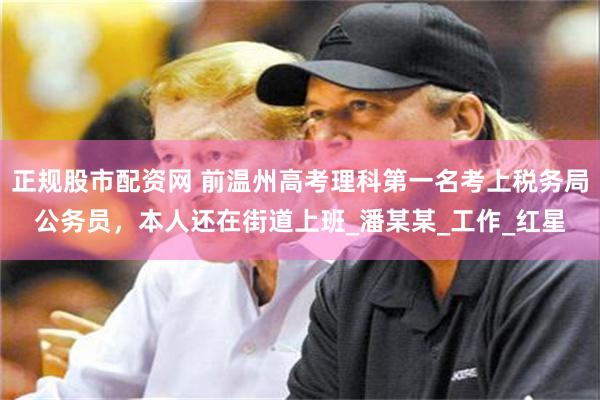正规股市配资网 前温州高考理科第一名考上税务局公务员，本人还在街道上班_潘某某_工作_红星