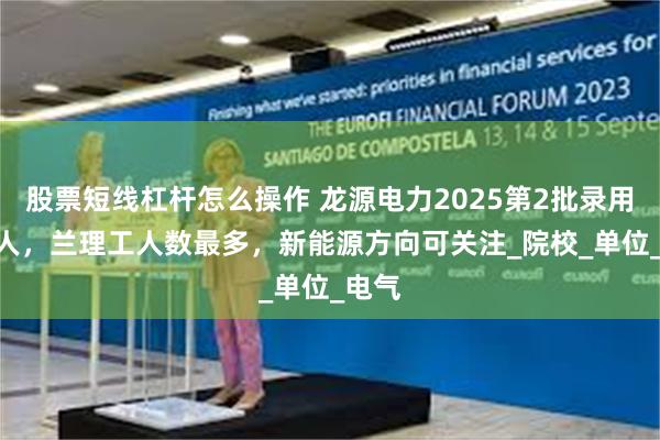 股票短线杠杆怎么操作 龙源电力2025第2批录用292人，兰理工人数最多，新能源方向可关注_院校_单位_电气