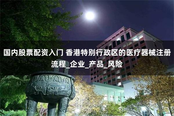 国内股票配资入门 香港特别行政区的医疗器械注册流程_企业_产品_风险
