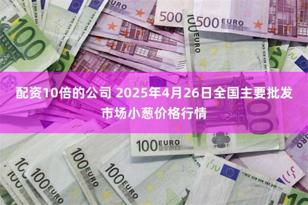 配资10倍的公司 2025年4月26日全国主要批发市场小葱价格行情