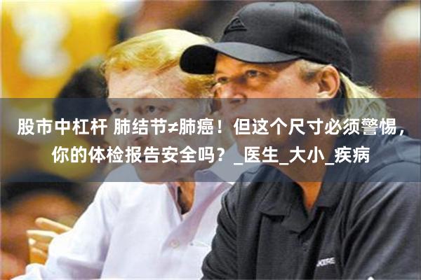 股市中杠杆 肺结节≠肺癌！但这个尺寸必须警惕，你的体检报告安全吗？_医生_大小_疾病