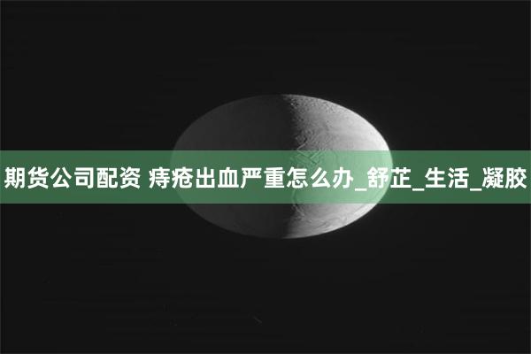 期货公司配资 痔疮出血严重怎么办_舒芷_生活_凝胶