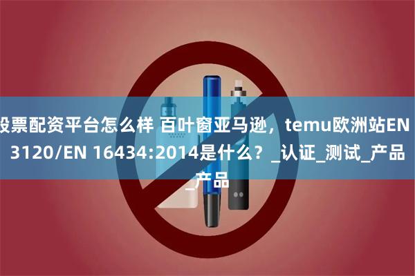 股票配资平台怎么样 百叶窗亚马逊，temu欧洲站EN 13120/EN 16434:2014是什么？_认证_测试_产品