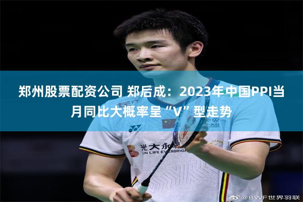 郑州股票配资公司 郑后成：2023年中国PPI当月同比大概率呈“V”型走势