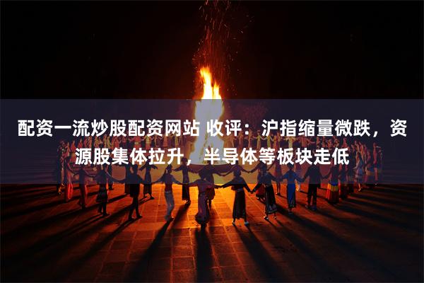 配资一流炒股配资网站 收评：沪指缩量微跌，资源股集体拉升，半导体等板块走低