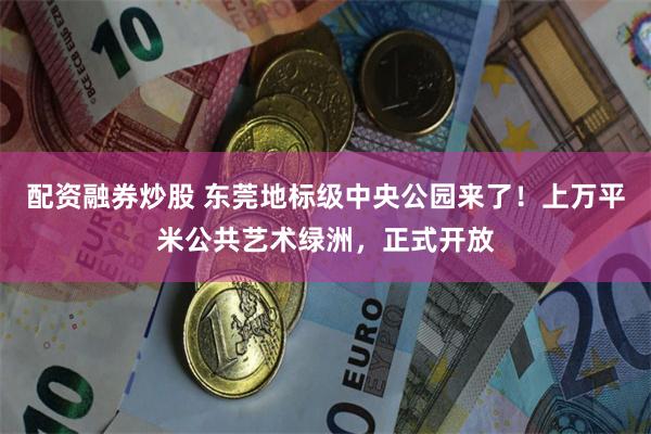 配资融券炒股 东莞地标级中央公园来了！上万平米公共艺术绿洲，正式开放