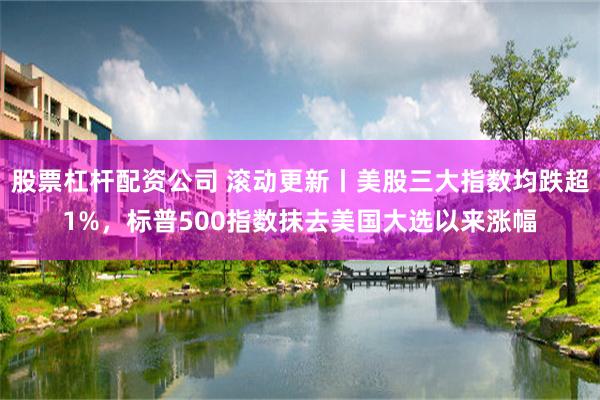 股票杠杆配资公司 滚动更新丨美股三大指数均跌超1%，标普500指数抹去美国大选以来涨幅