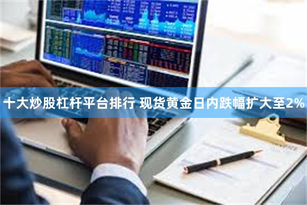 十大炒股杠杆平台排行 现货黄金日内跌幅扩大至2%