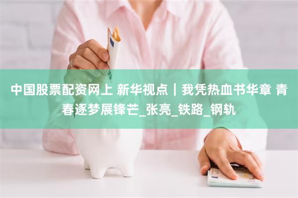 中国股票配资网上 新华视点｜我凭热血书华章 青春逐梦展锋芒_张亮_铁路_钢轨