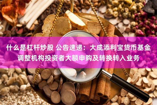 什么是杠杆炒股 公告速递：大成添利宝货币基金调整机构投资者大额申购及转换转入业务