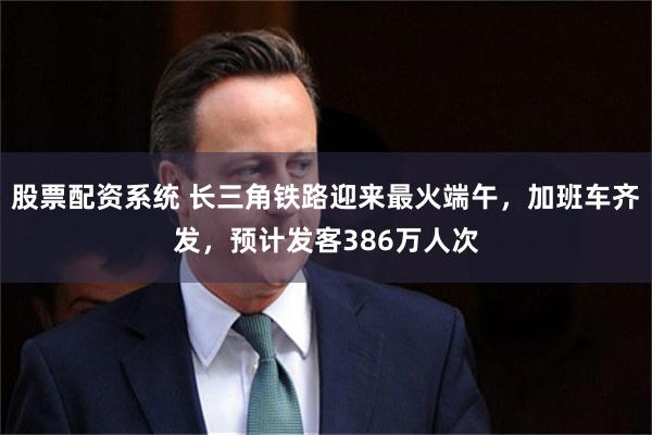 股票配资系统 长三角铁路迎来最火端午，加班车齐发，预计发客386万人次