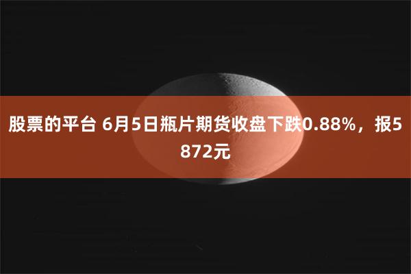 股票的平台 6月5日瓶片期货收盘下跌0.88%，报5872元