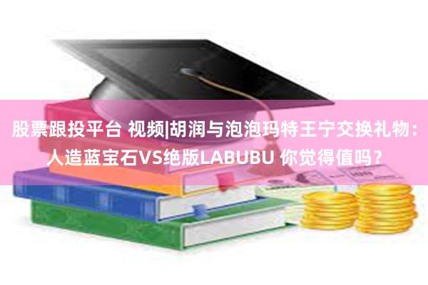 股票跟投平台 视频|胡润与泡泡玛特王宁交换礼物：人造蓝宝石VS绝版LABUBU 你觉得值吗？