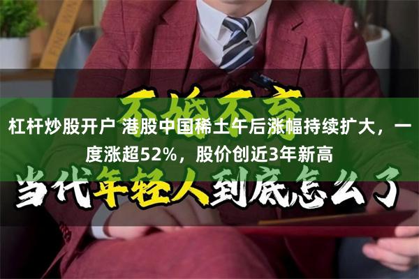 杠杆炒股开户 港股中国稀土午后涨幅持续扩大，一度涨超52%，股价创近3年新高