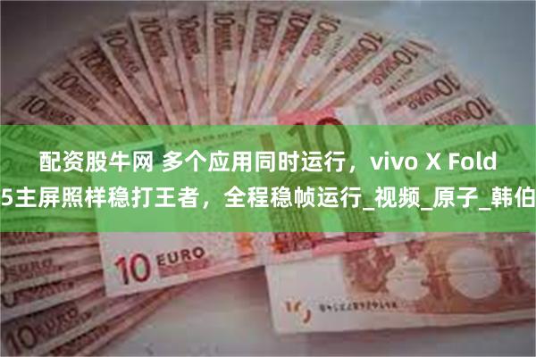配资股牛网 多个应用同时运行，vivo X Fold5主屏照样稳打王者，全程稳帧运行_视频_原子_韩伯