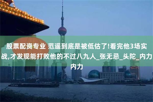 股票配资专业 范遥到底是被低估了!看完他3场实战,才发现能打败他的不过八九人_张无忌_头陀_内力